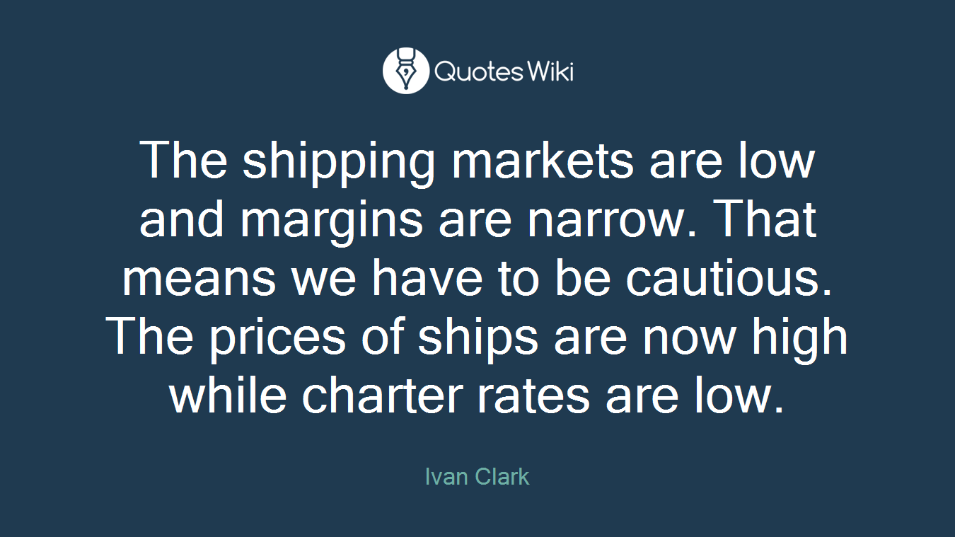 The shipping markets are low and margins are narrow. That means we have to be cautious. The prices of ships are now high while charter rates are low.