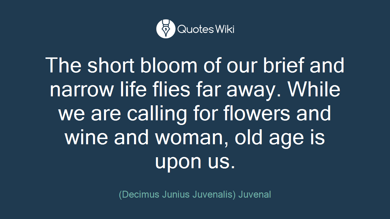 The short bloom of our brief and narrow life flies far away. While we are calling for flowers and wine and woman, old age is upon us.
