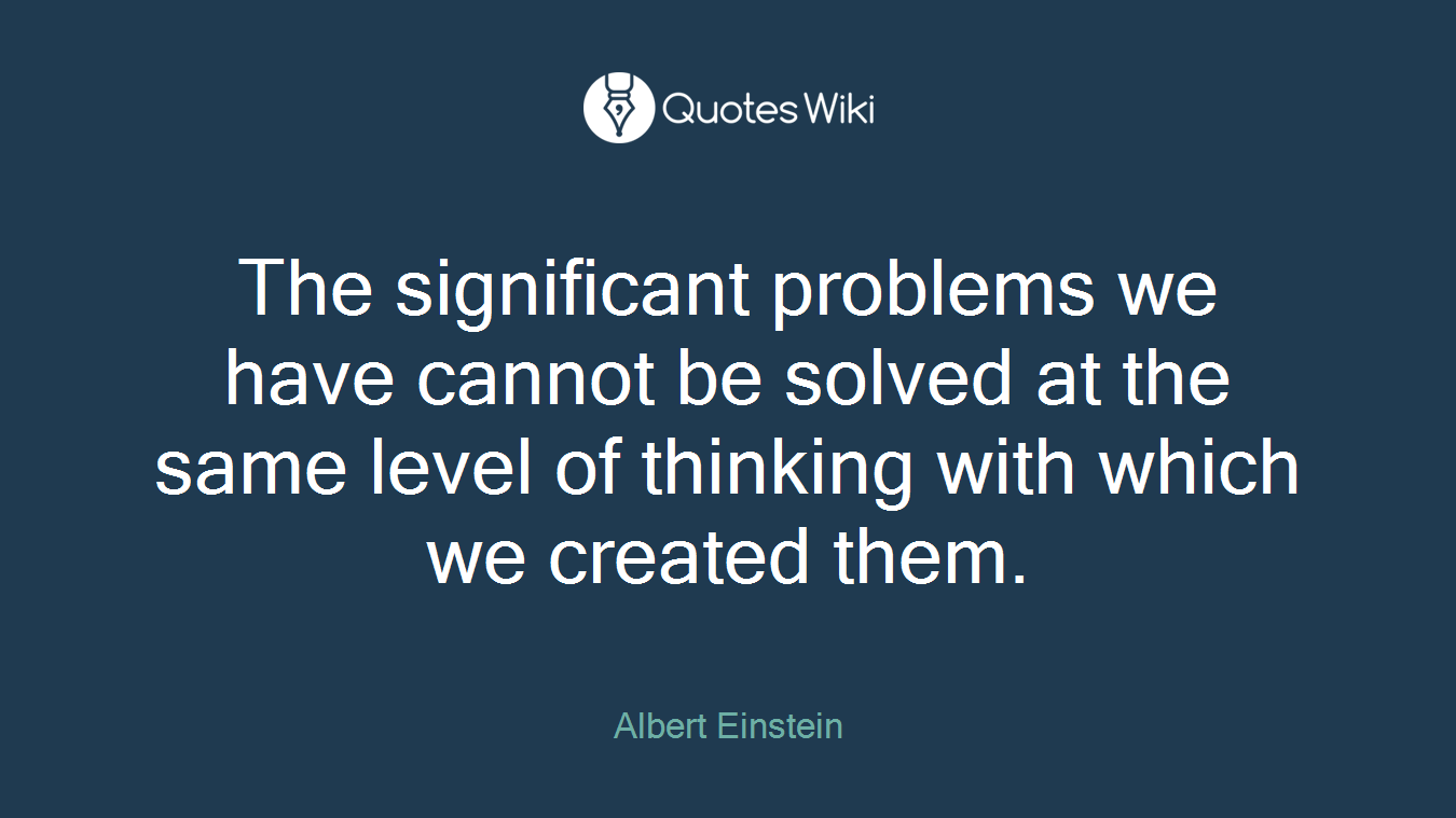 The significant problems we have cannot be solved at the same level of thinking with which we created them.