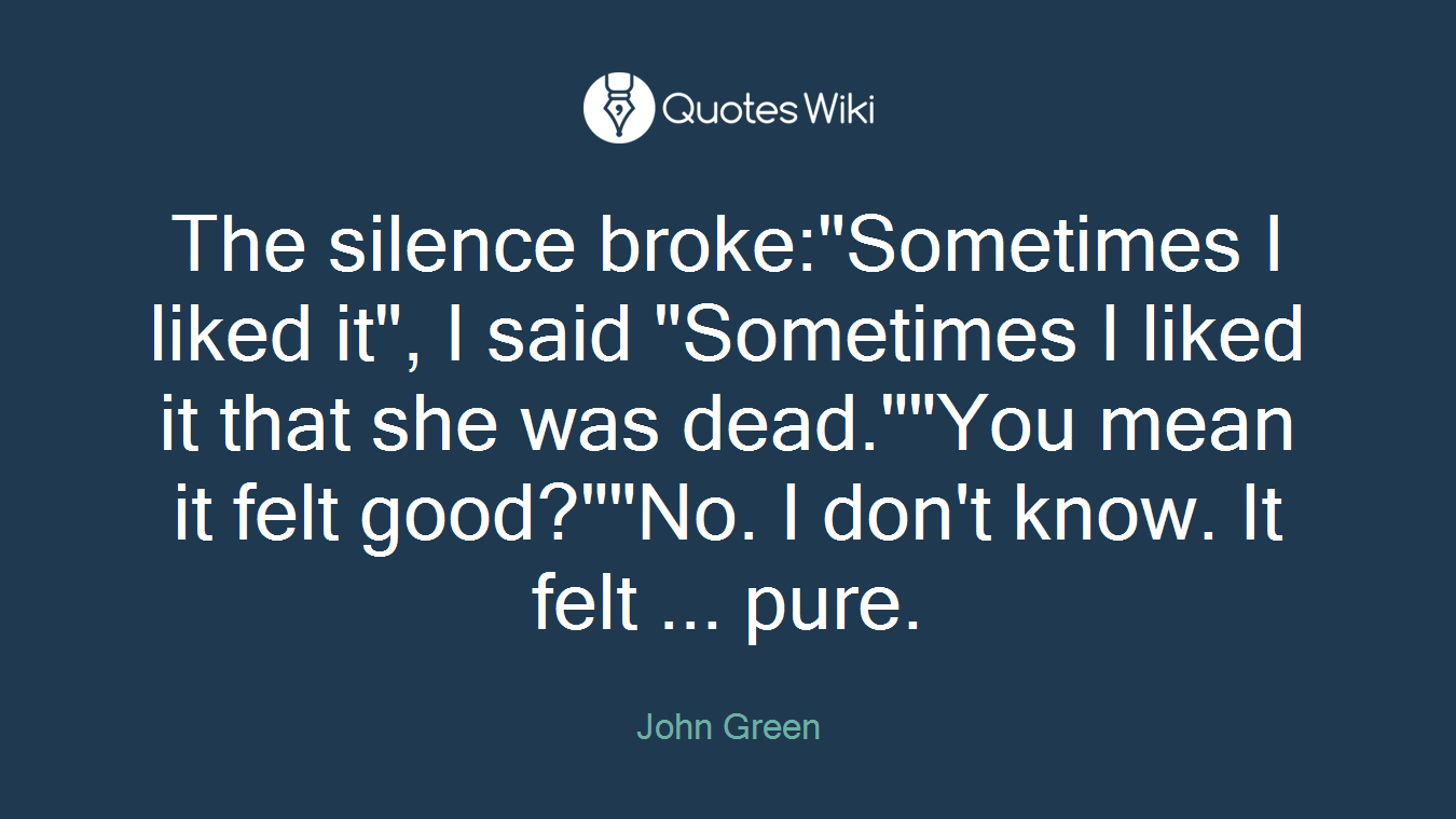 The silence broke:"Sometimes I liked it", I said "Sometimes I liked it that she was dead.""You mean it felt good?""No. I don't know. It felt ... pure.