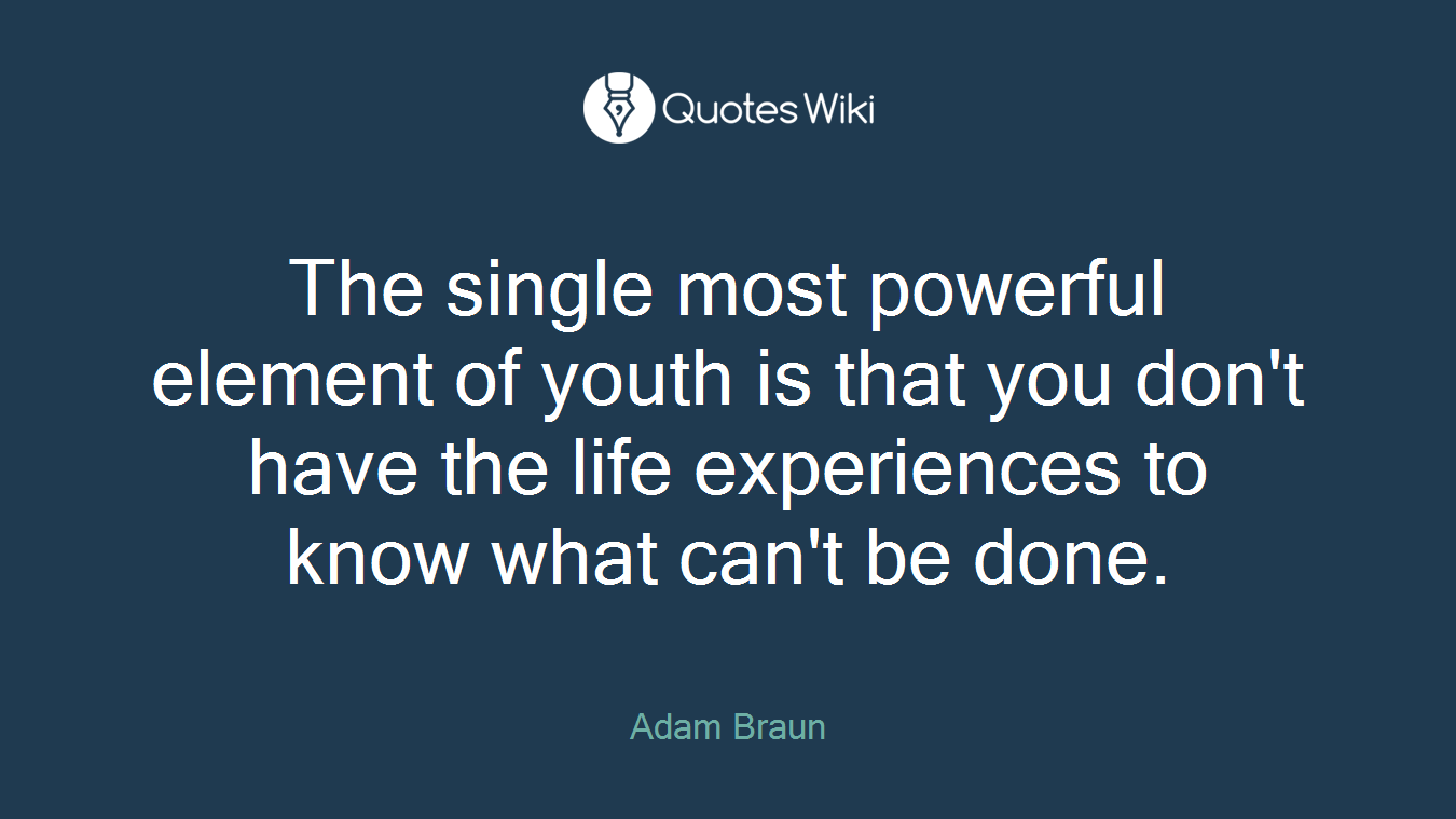 The single most powerful element of youth is that you don't have the life experiences to know what can't be done.