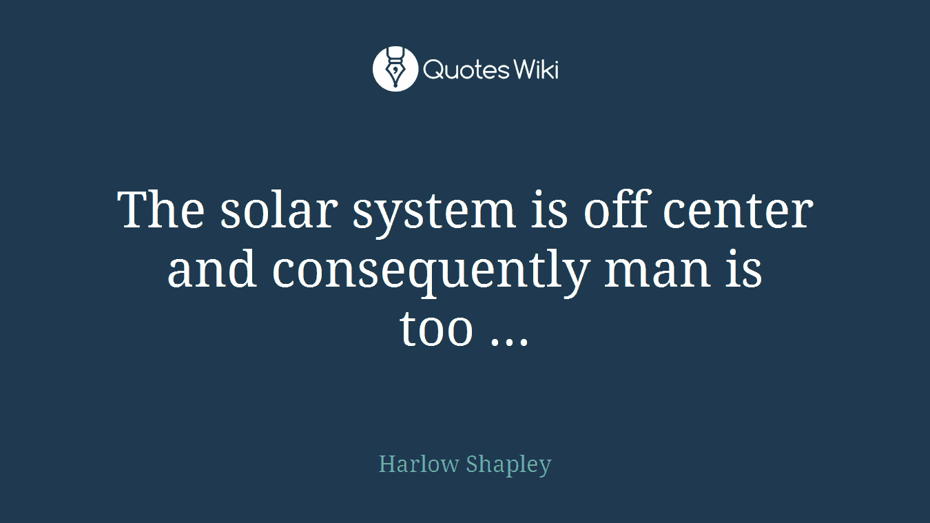 The solar system is off center and consequently man is too ...