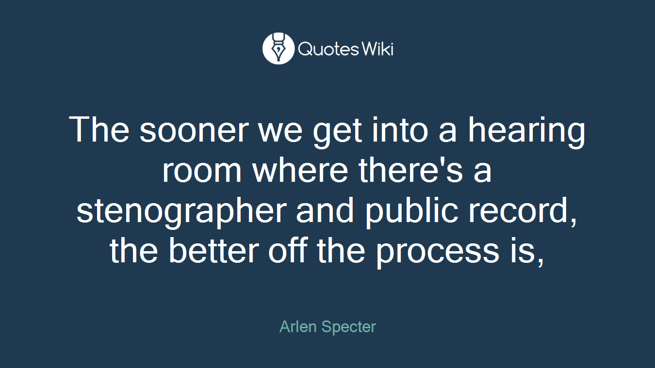 The sooner we get into a hearing room where there's a stenographer and public record, the better off the process is,