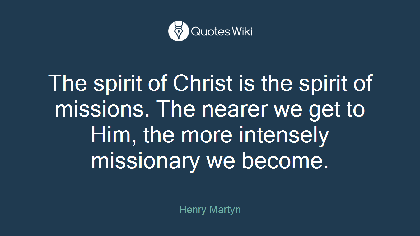 The spirit of Christ is the spirit of missions. The nearer we get to Him, the more intensely missionary we become.