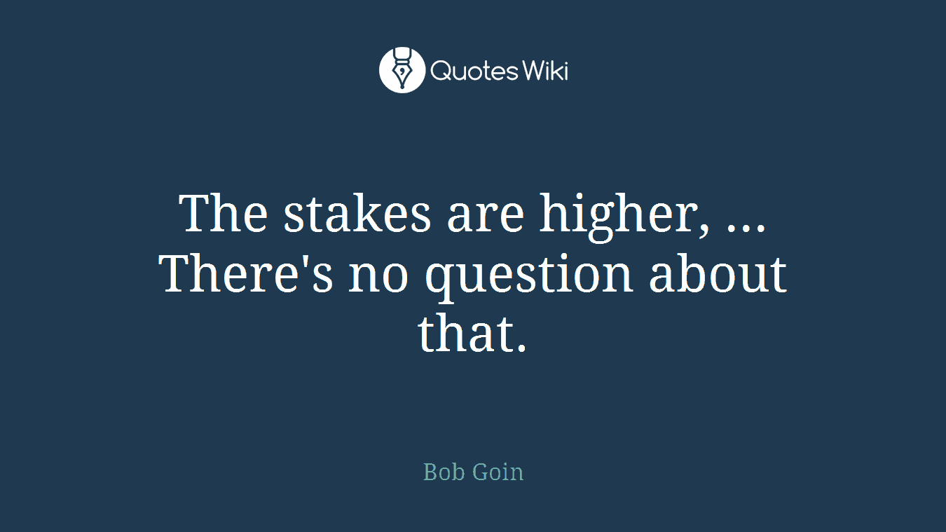 The stakes are higher, ... There's no question about that.