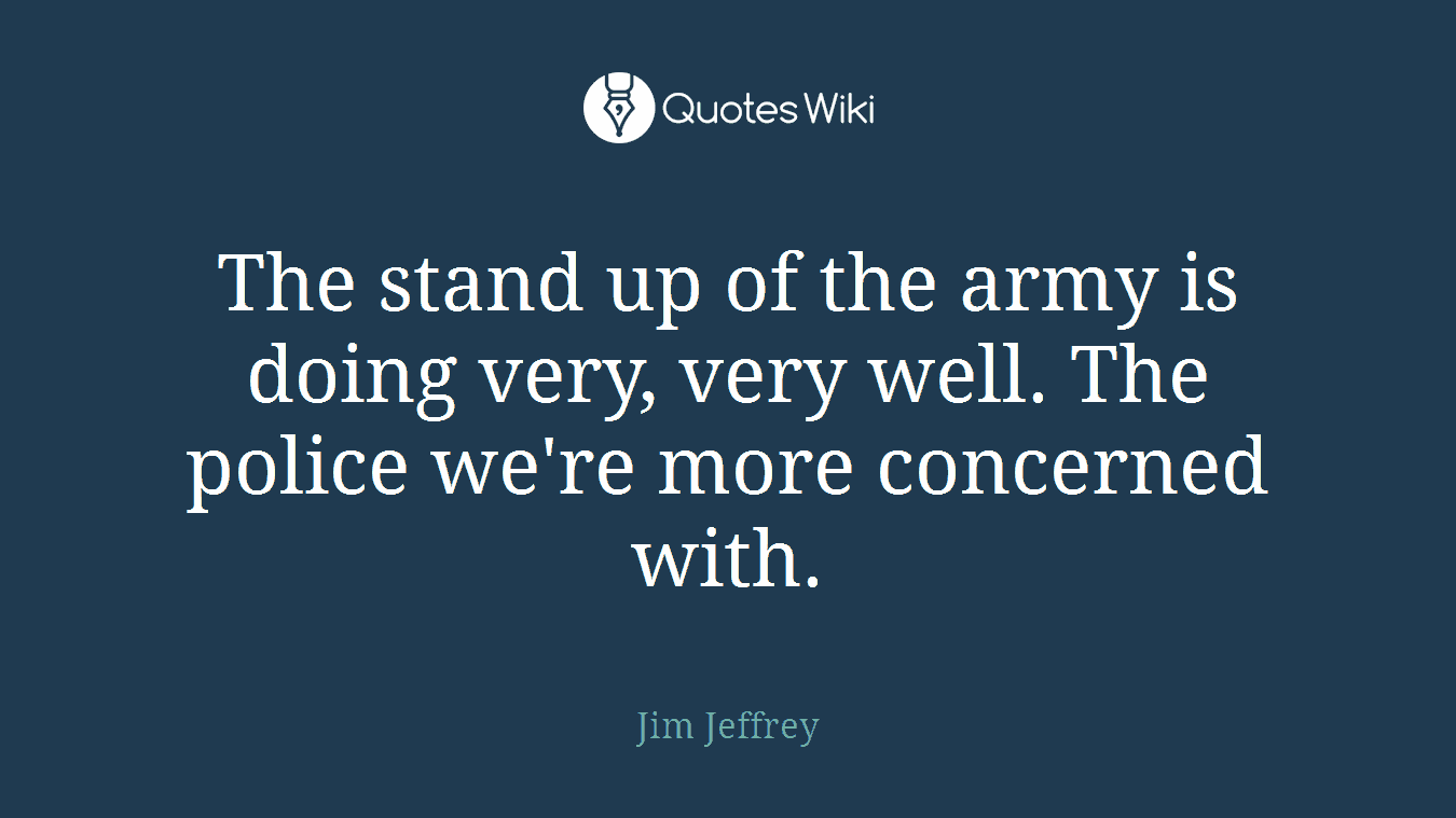 The stand up of the army is doing very, very well. The police we're more concerned with.