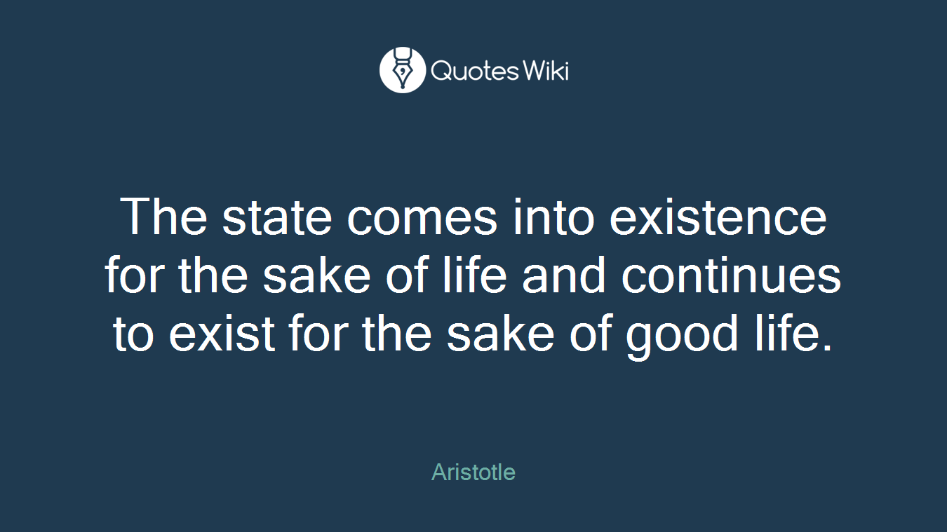 The state comes into existence for the sake of life and continues to exist for the sake of good life.