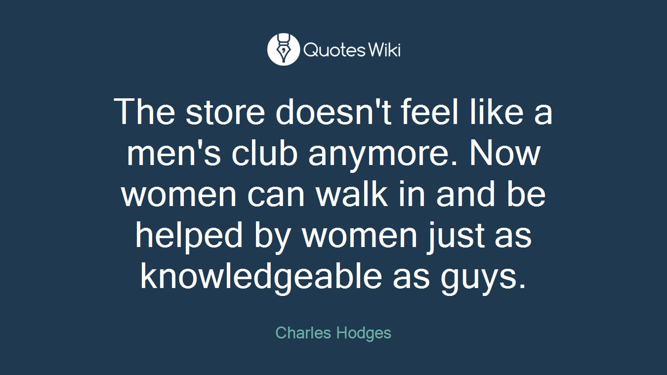 The store doesn't feel like a men's club anymore. Now women can walk in and be helped by women just as knowledgeable as guys.
