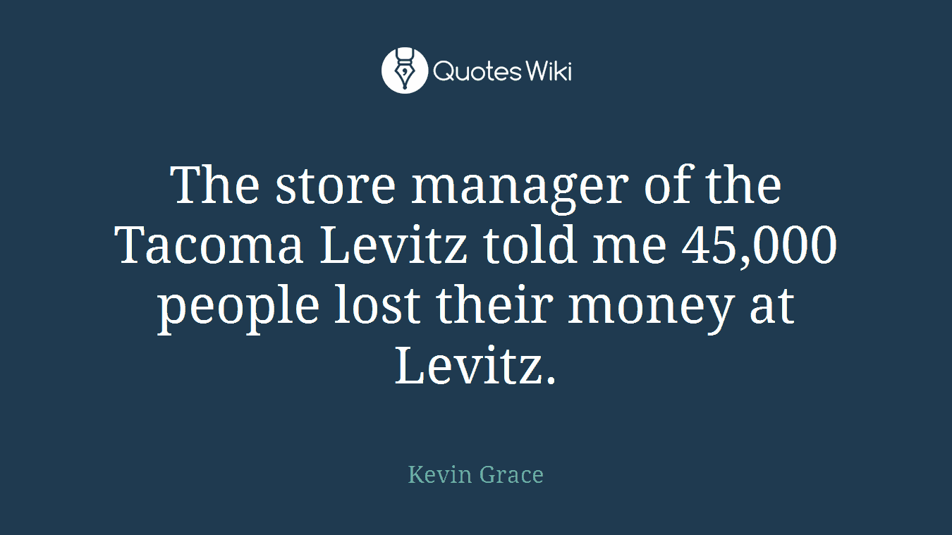 The store manager of the Tacoma Levitz told me 45,000 people lost their money at Levitz.