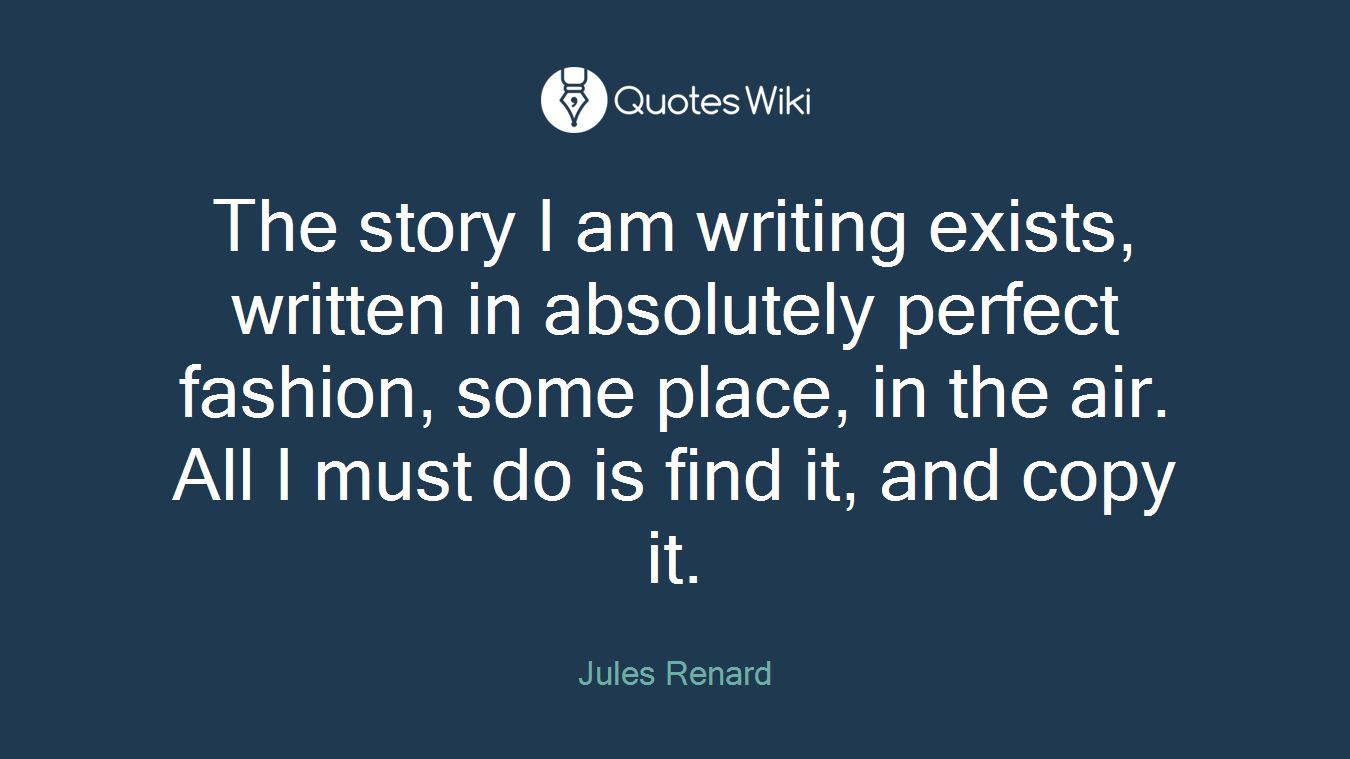 The story I am writing exists, written in absolutely perfect fashion, some place, in the air. All I must do is find it, and copy it.