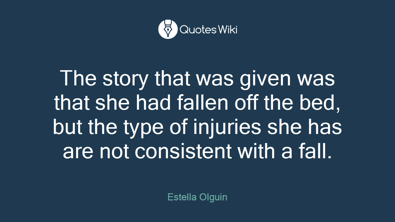 The story that was given was that she had fallen off the bed, but the type of injuries she has are not consistent with a fall.