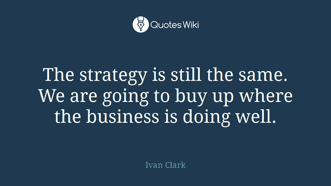 The strategy is still the same. We are going to buy up where the business is doing well.