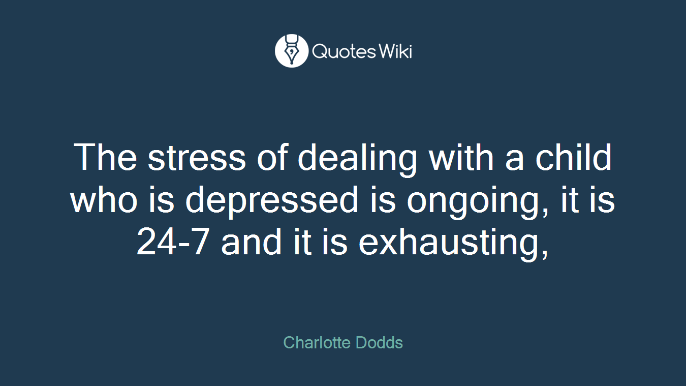 The stress of dealing with a child who is depressed is ongoing, it is 24-7 and it is exhausting,