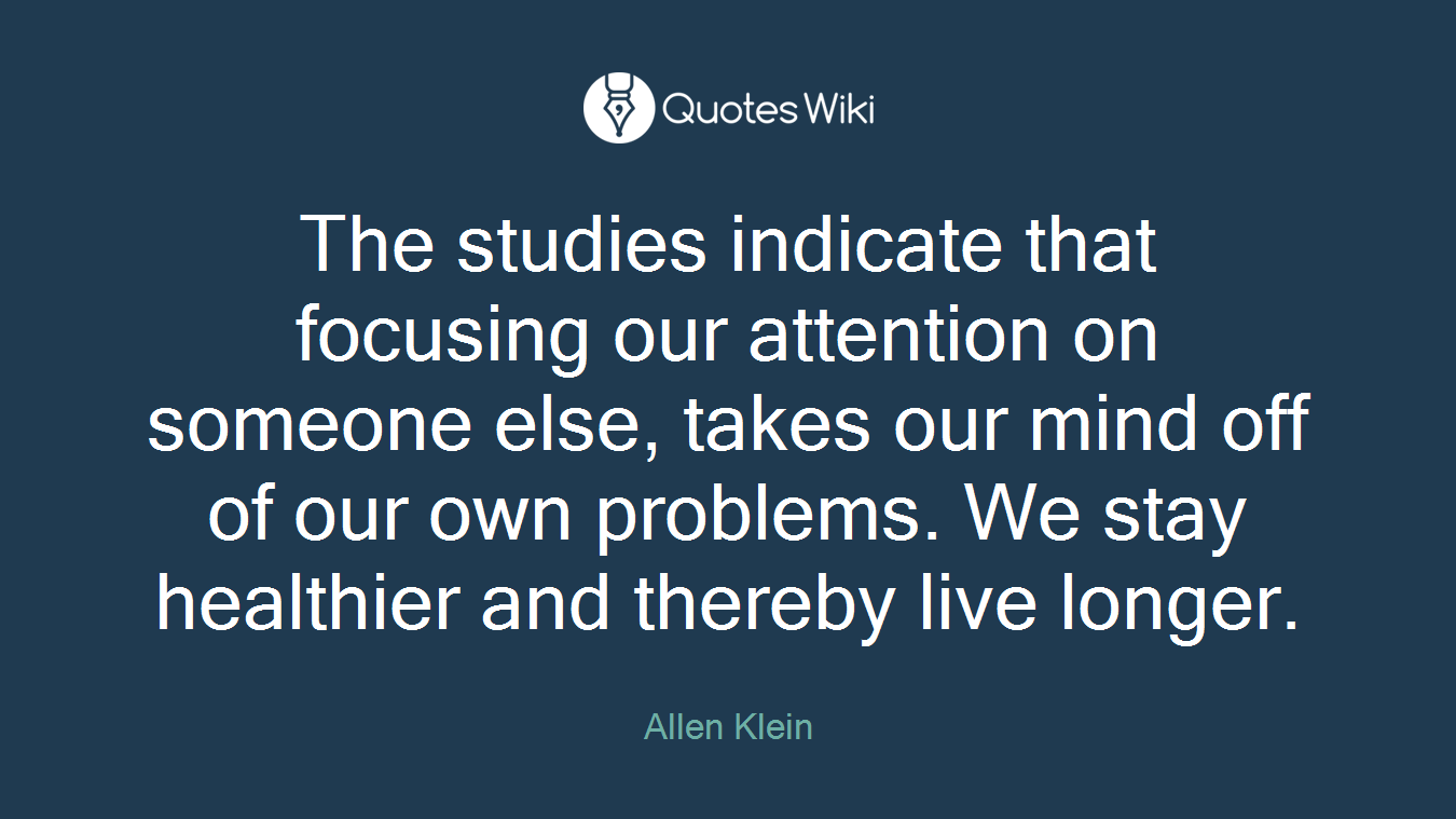 The studies indicate that focusing our attention on someone else, takes our mind off of our own problems. We stay healthier and thereby live longer.