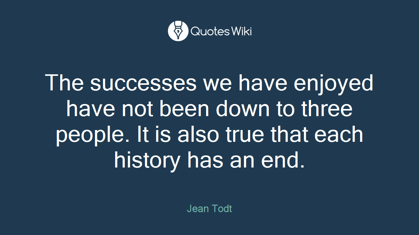 The successes we have enjoyed have not been down to three people. It is also true that each history has an end.