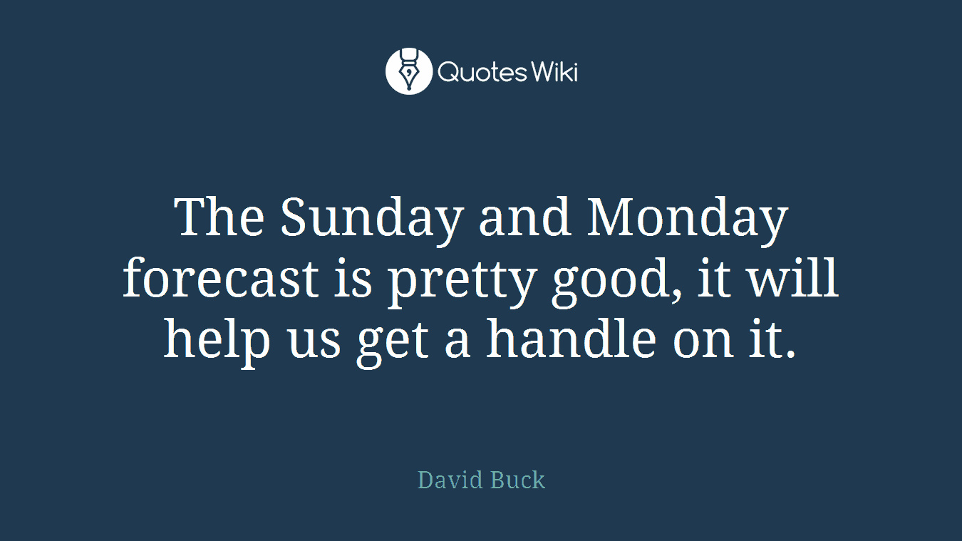 The Sunday and Monday forecast is pretty good, it will help us get a handle on it.