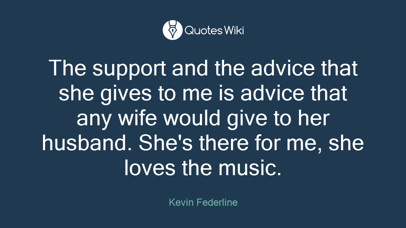 The support and the advice that she gives to me is advice that any wife would give to her husband. She's there for me, she loves the music.