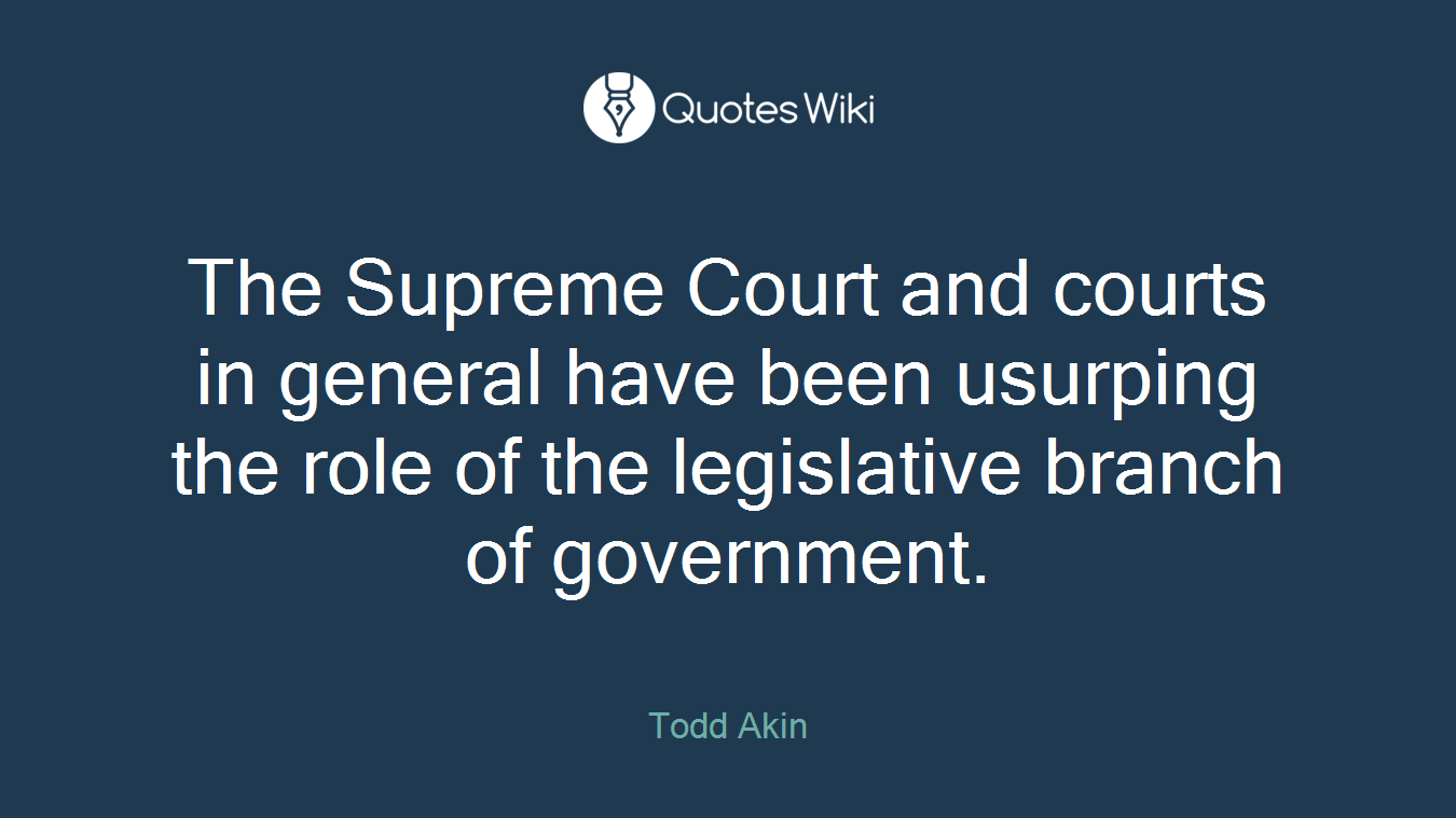 The Supreme Court and courts in general have been usurping the role of the legislative branch of government.
