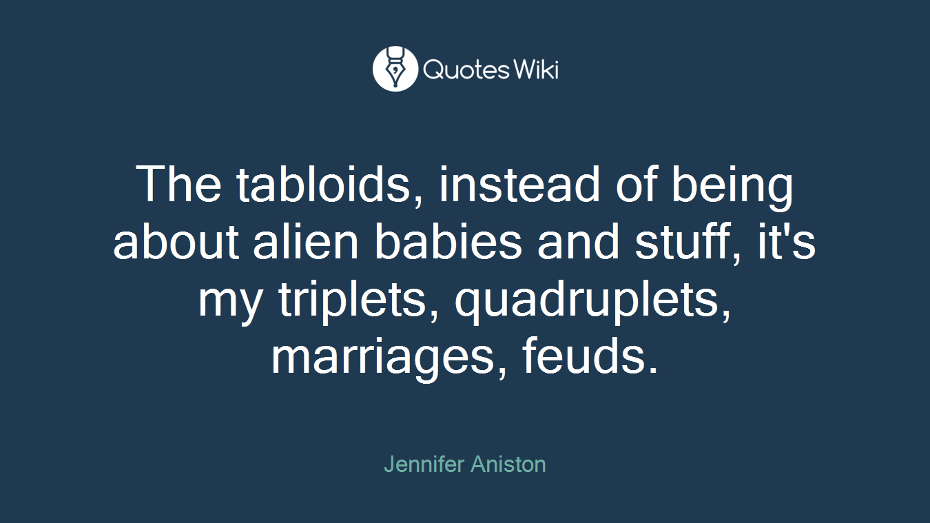 The tabloids, instead of being about alien babies and stuff, it's my triplets, quadruplets, marriages, feuds.