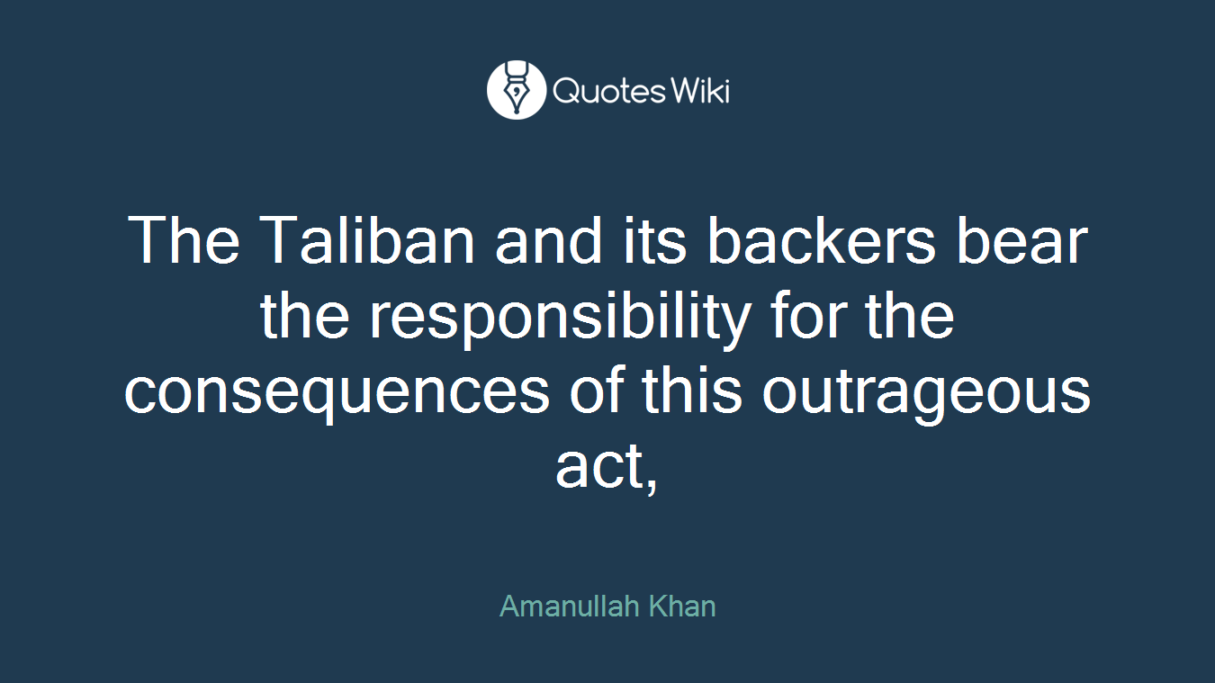 The Taliban and its backers bear the responsibility for the consequences of this outrageous act,