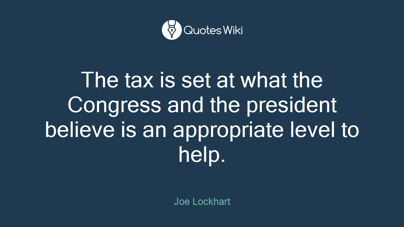 The tax is set at what the Congress and the president believe is an appropriate level to help.