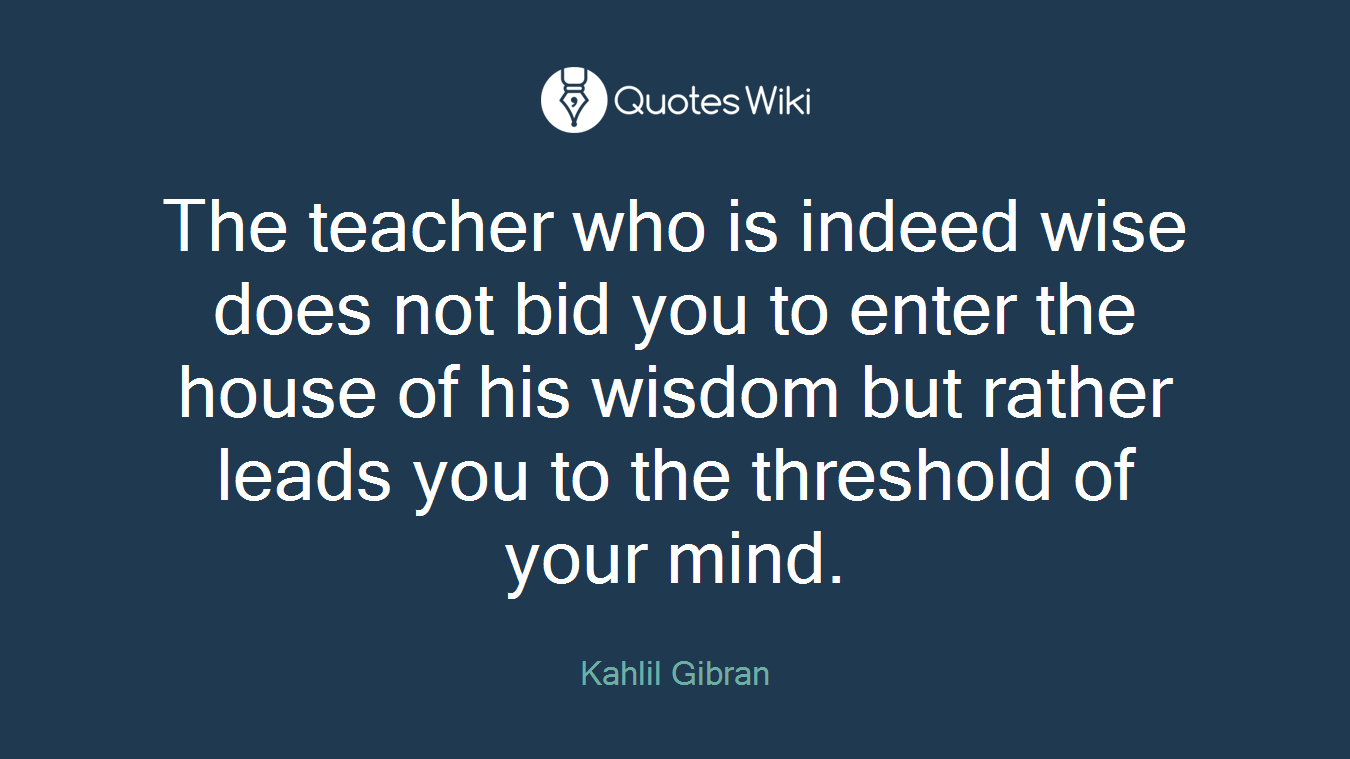 The teacher who is indeed wise does not bid you to enter the house of his wisdom but rather leads you to the threshold of your mind.