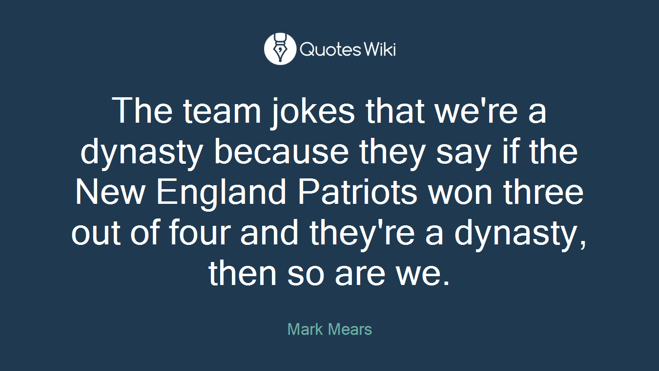 The team jokes that we're a dynasty because they say if the New England Patriots won three out of four and they're a dynasty, then so are we.