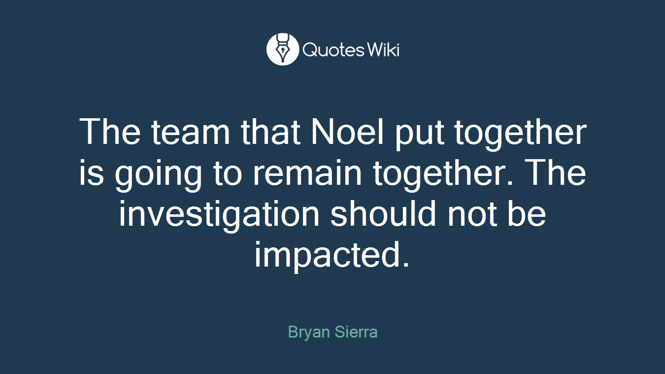 The team that Noel put together is going to remain together. The investigation should not be impacted.
