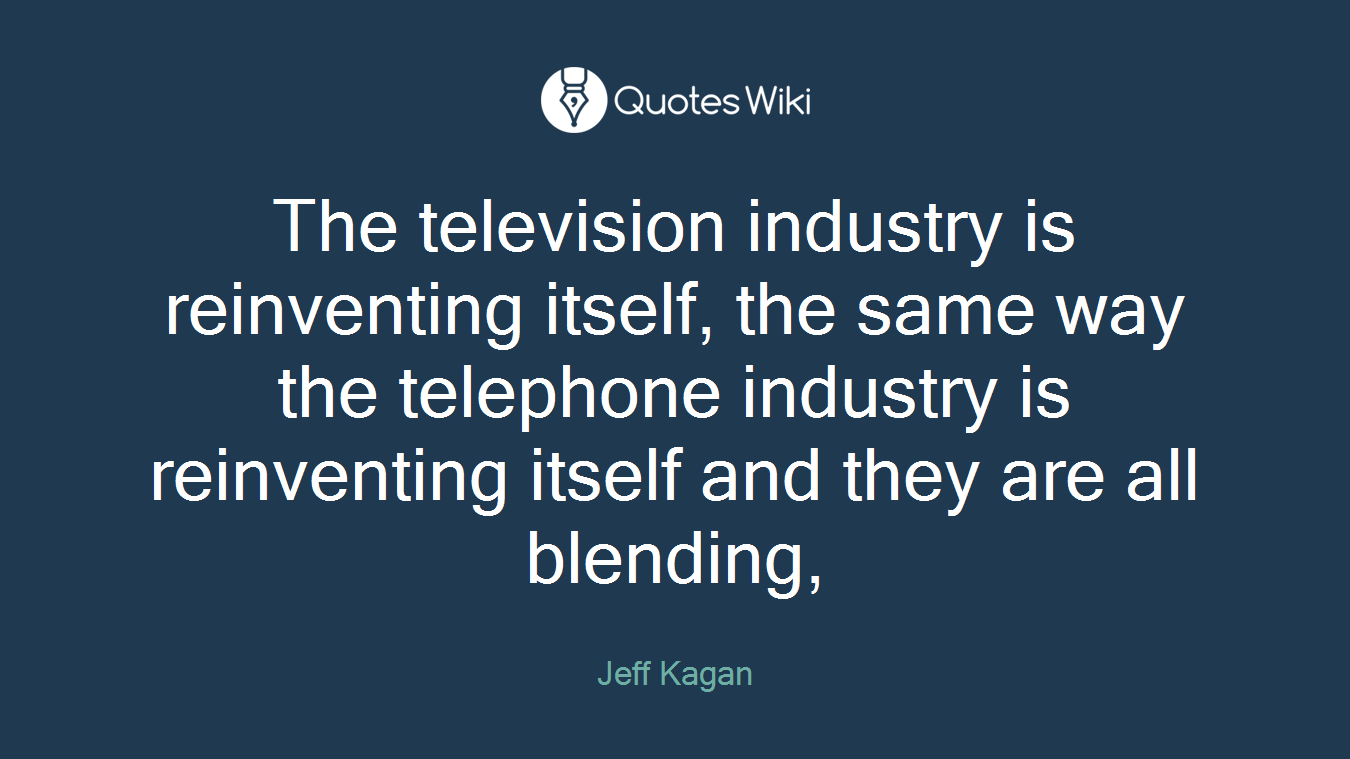 The television industry is reinventing itself, the same way the telephone industry is reinventing itself and they are all blending,