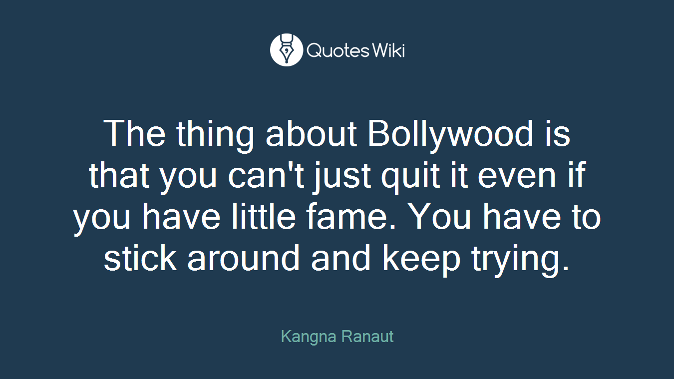 The thing about Bollywood is that you can't just quit it even if you have little fame. You have to stick around and keep trying.