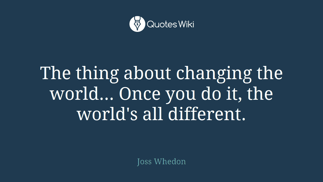 The thing about changing the world... Once you do it, the world's all different.