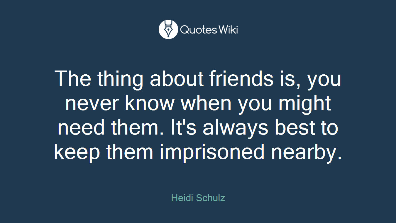 The thing about friends is, you never know when you might need them. It's always best to keep them imprisoned nearby.
