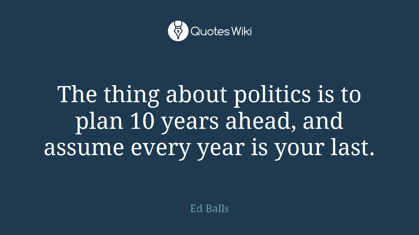 The thing about politics is to plan 10 years ahead, and assume every year is your last.