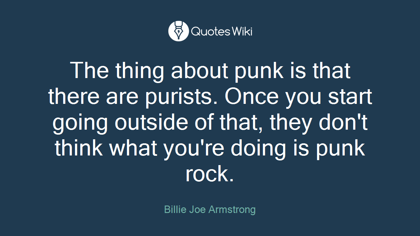 The thing about punk is that there are purists. Once you start going outside of that, they don't think what you're doing is punk rock.