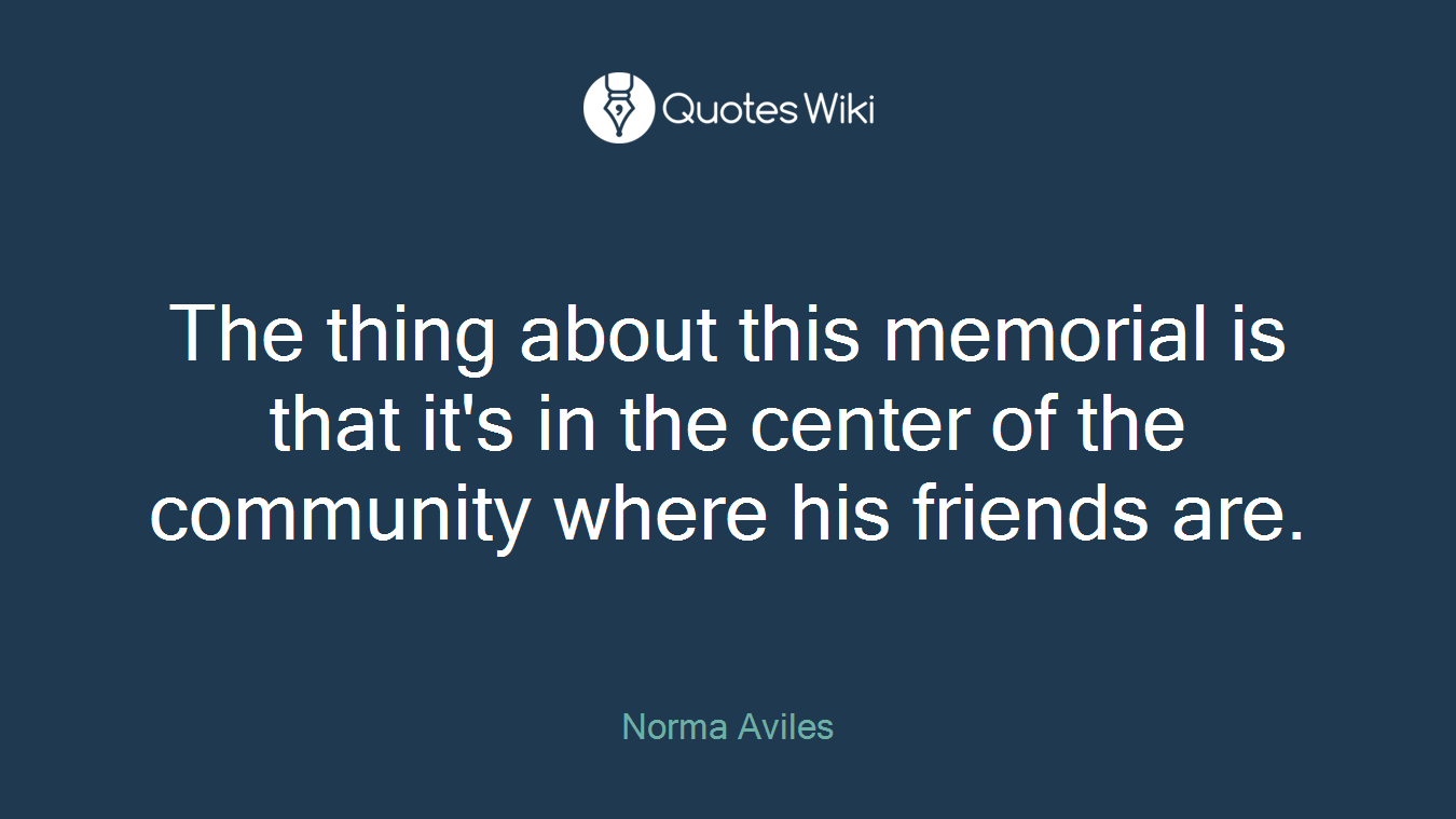 The thing about this memorial is that it's in the center of the community where his friends are.