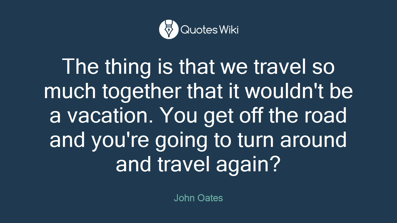 The thing is that we travel so much together that it wouldn't be a vacation. You get off the road and you're going to turn around and travel again?