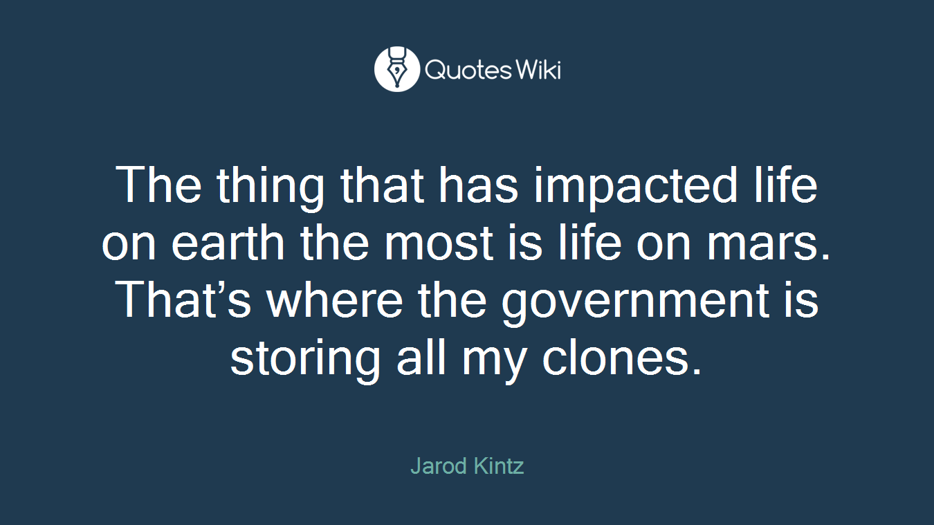 The thing that has impacted life on earth the most is life on mars. That’s where the government is storing all my clones.