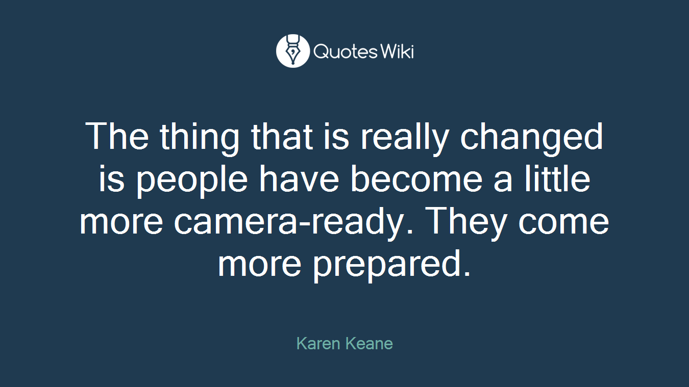 The thing that is really changed is people have become a little more camera-ready. They come more prepared.