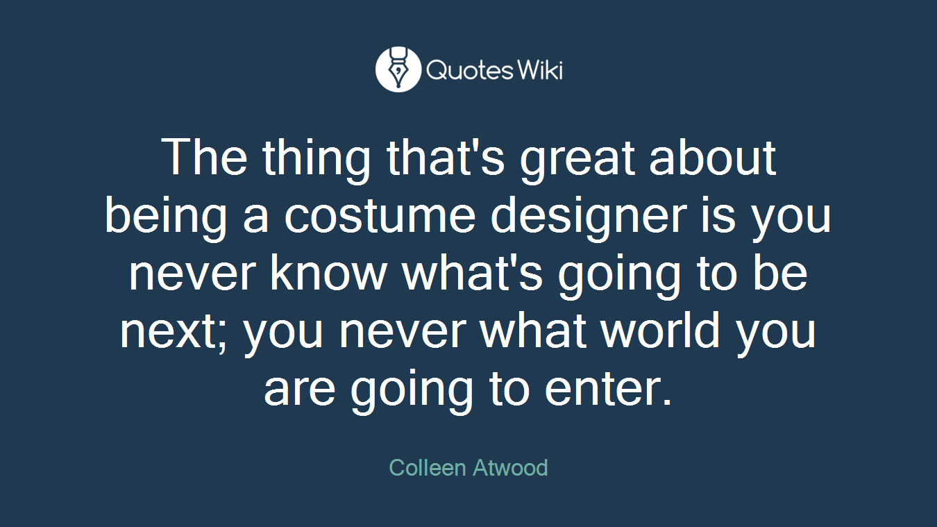 The thing that's great about being a costume designer is you never know what's going to be next; you never what world you are going to enter.