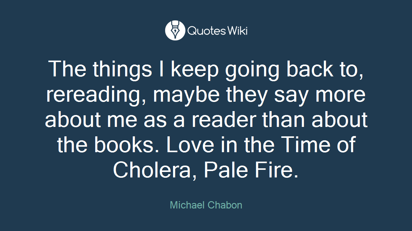 The things I keep going back to, rereading, maybe they say more about me as a reader than about the books. Love in the Time of Cholera, Pale Fire.