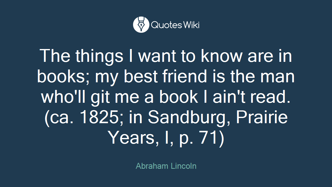 The things I want to know are in books; my best friend is the man who'll git me a book I ain't read. (ca. 1825; in Sandburg, Prairie Years, I, p. 71)