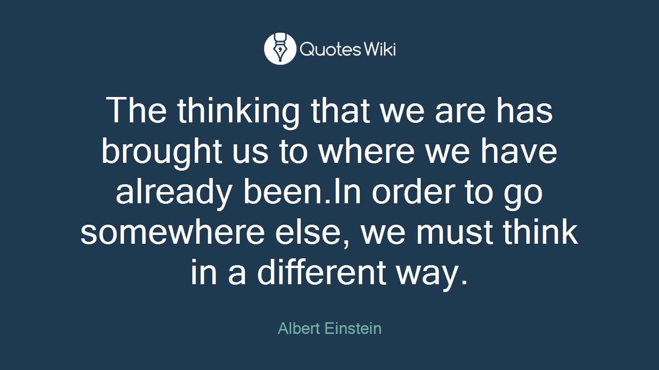 The thinking that we are has brought us to where we have already been.In order to go somewhere else, we must think in a different way.