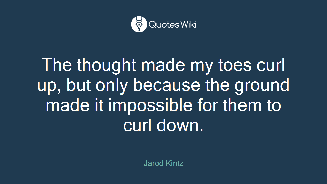 The thought made my toes curl up, but only because the ground made it impossible for them to curl down.