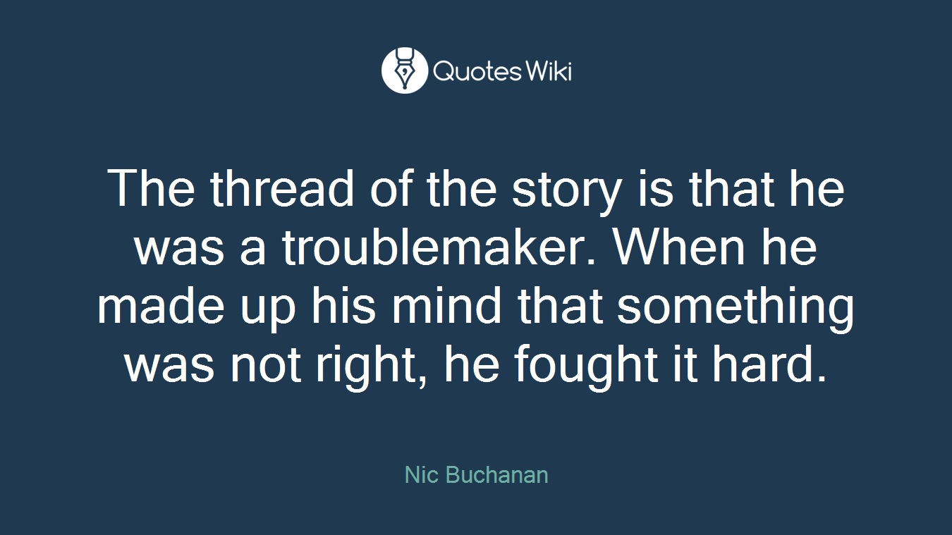 The thread of the story is that he was a troublemaker. When he made up his mind that something was not right, he fought it hard.