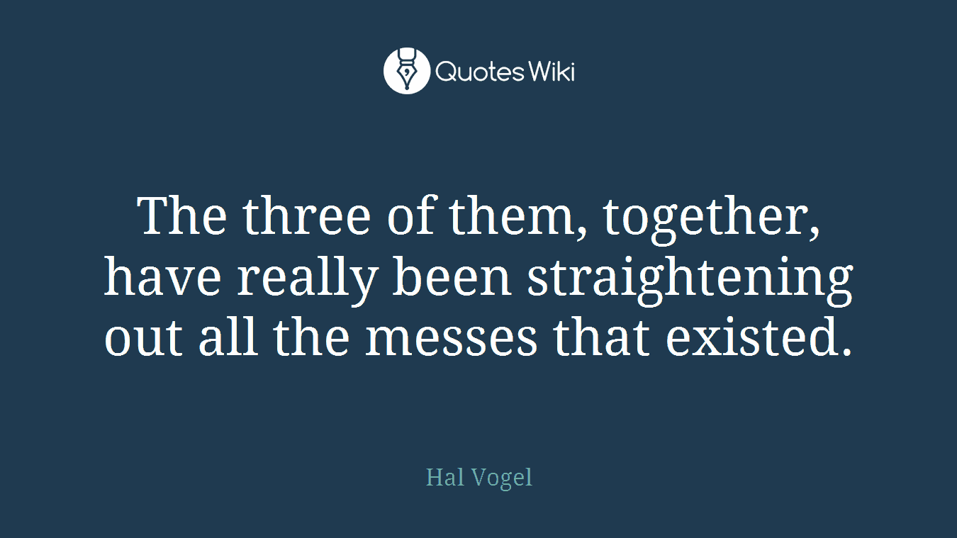 The three of them, together, have really been straightening out all the messes that existed.