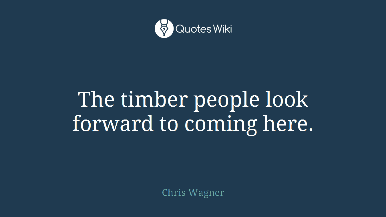 The timber people look forward to coming here.