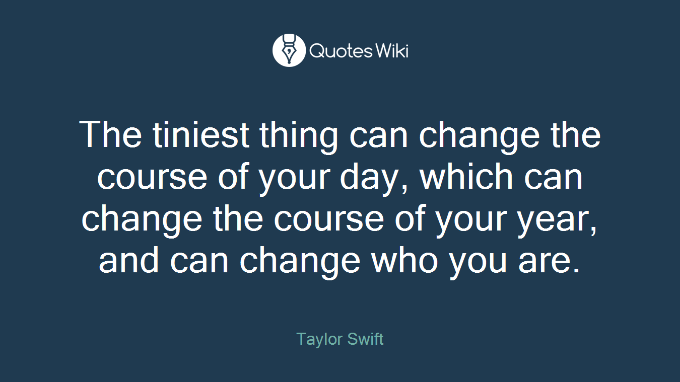 The tiniest thing can change the course of your day, which can change the course of your year, and can change who you are.