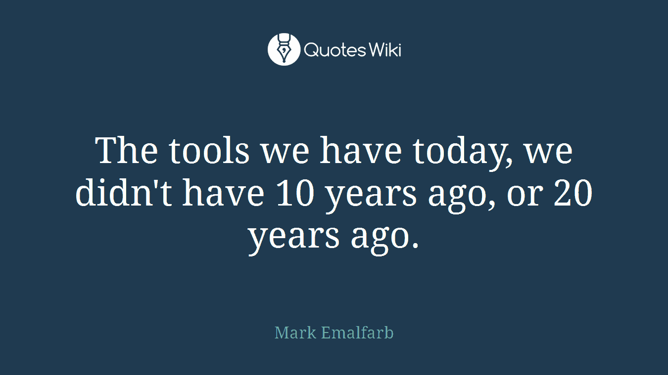 The tools we have today, we didn't have 10 years ago, or 20 years ago.