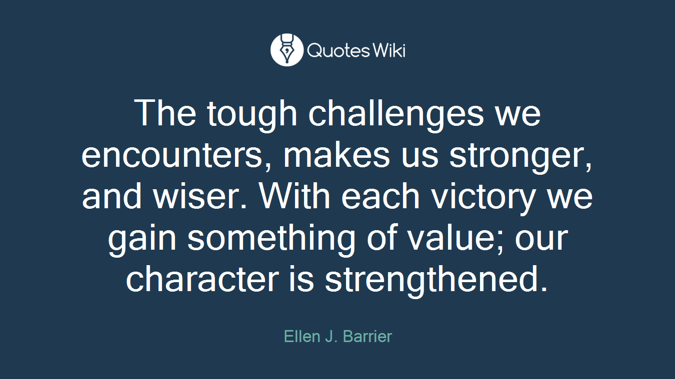 The tough challenges we encounters, makes us stronger, and wiser. With each victory we gain something of value; our character is strengthened.