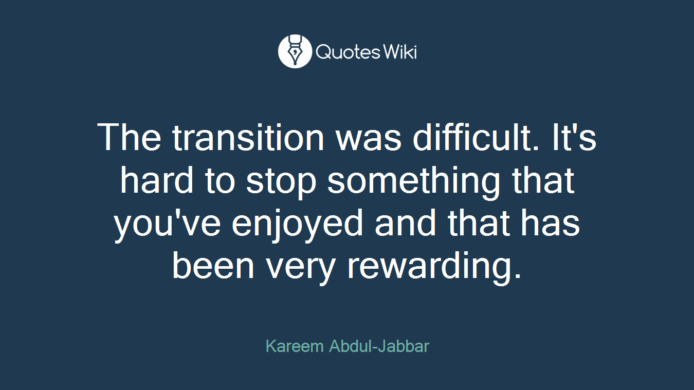The transition was difficult. It's hard to stop something that you've enjoyed and that has been very rewarding.